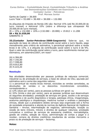 Curso Online – Contabilidade Geral, Contabilidade Tributária e Análise
das Demonstrações Contábeis em Exercícios
Contador Junior - Petrobras
Prof. Moraes Junior
Prof. José Jayme Moraes Junior www.pontodosconcursos.com.br 58
Ganho de Capital = 38.000
Lucro Total = 55.680 + 38.400 + 38.000 = 132.080
As alíquotas de Imposto de Renda (IR) são: Normal 15% (até R$ 20.000,00 de
lucro mensal) e Adicional 10% (sobre a diferença que ultrapassar R$
20.000,00 de lucro mensal).
IR = 15% x 132.080 + 10% x (132.080 – 20.000) = 19.812 + 11.208
IR = R$ 31.020,00
GABARITO: E
33.(Contador Junior-Petrobras-2008-Cesgranrio) Sabe-se que, na
apuração da base de cálculo da contribuição social sobre o lucro líquido, paga
mensalmente pelo critério de estimativa, o percentual aplicável sobre a renda
bruta é de 12%, e a alíquota da contribuição social sobre o lucro é de 9%.
Qual o valor da contribuição social sobre o lucro, para recolhimento mensal por
estimativa, em setembro/2007, em reais?
(A) 4.384,80
(B) 7.192,80
(C) 7.598,80
(D) 8.812,80
(E) 9.223,20
Resolução
Nas atividades desenvolvidas por pessoas jurídicas de natureza comercial,
industrial ou de prestação de serviços, a base de cálculo da CSLL apurada por
estimativa será a soma dos seguintes valores:
1) o percentual da receita bruta mensal, excluídas as vendas canceladas, as
devoluções de vendas e os descontos incondicionais concedidos,
correspondente a:
a) 12% (doze por cento), para as pessoas jurídicas em geral: ou
b) 32% (trinta e dois por cento), para as pessoas jurídicas que desenvolvam
as seguintes atividades): prestação de serviços em geral, exceto a de serviços
hospitalares e de auxílio diagnóstico e terapia, patologia clínica, imagenologia,
anatomia patológica e citopatologia, medicina nuclear e análises e patologias
clínicas, desde que a prestadora destes serviços seja organizada sob a forma
de sociedade empresária e atenda às normas da Agência Nacional de Vigilância
Sanitária – Anvisa; intermediação de negócios; administração, locação ou
cessão de bens imóveis, móveis e direitos de qualquer natureza; prestação
cumulativa e contínua de serviços de assessoria creditícia, mercadológica,
gestão de crédito, seleção de riscos, administração de contas a pagar e a
receber, compra de direitos creditórios resultantes de vendas mercantis a
prazo ou de prestação de serviços – factoring.
Notas:
 