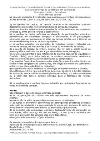 Curso Online – Contabilidade Geral, Contabilidade Tributária e Análise
das Demonstrações Contábeis em Exercícios
Contador Junior - Petrobras
Prof. Moraes Junior
Prof. José Jayme Moraes Junior www.pontodosconcursos.com.br 59
No caso de atividades diversificadas será aplicado o percentual correspondente
a cada atividade (Lei no
9.249, de 1995, art. 20, c/c art. 15).
2) os ganhos de capital, as demais receitas e os resultados positivos
decorrentes de receitas não compreendidas na atividade, inclusive:
a) os rendimentos auferidos nas operações de mútuo realizadas entre pessoas
jurídicas ou entre pessoa jurídica e pessoa física;
b) os ganhos de capital auferidos na alienação de participações societárias
permanentes em sociedades coligadas e controladas, e de participações
societárias que permaneceram no ativo da pessoa jurídica até o término do
ano-calendário seguinte ao de suas aquisições;
c) os ganhos auferidos em operações de cobertura (hedge) realizadas em
bolsas de valores, de mercadorias e de futuros ou no mercado de balcão;
d) a receita de locação de imóvel, quando não for este o objeto social da
pessoa jurídica, deduzida dos encargos necessários à sua percepção;
e) os juros equivalentes à taxa referencial do Sistema Especial de Liquidação e
Custódia (Selic), para títulos federais, acumulada mensalmente, relativos a
impostos e contribuições a serem restituídos ou compensados;
f) as receitas financeiras decorrentes das variações monetárias dos direitos de
crédito e das obrigações do contribuinte, em função de índices ou coeficientes
aplicáveis por disposição legal ou contratual;
g) os ganhos de capital auferidos na devolução de capital em bens e direitos;
h) a diferença entre o valor em dinheiro ou o valor dos bens e direitos recebido
de instituição isenta, a título de devolução de patrimônio, e o valor em dinheiro
ou o valor dos bens e direitos entregue para a formação do referido
patrimônio.
3) os rendimentos e ganhos líquidos auferidos em aplicações financeiras de
renda fixa e renda variável.
Notas:
Não integram a base de cálculo estimada da CSLL:
a) as recuperações de créditos que não representem ingressos de novas
receitas;
b) a reversão de saldo de provisões anteriormente constituídas;
c) os lucros e dividendos decorrentes de participações societárias avaliadas
pelo custo de aquisição e a contrapartida do ajuste por aumento do valor de
investimentos avaliados pelo método da equivalência patrimonial;
d) os impostos não cumulativos cobrados destacadamente do comprador ou
contratante, além do preço do bem ou serviço, e dos quais o vendedor dos
bens ou o prestador dos serviços seja mero depositário;
e) os juros sobre o capital próprio auferidos.
De acordo com os dados fornecidos pela banca:
Apuração da Contribuição Social sobre o Lucro Líquido (CSLL) por Estimativa:
Renda Bruta = 12%
Alíquota da CSLL = 9%
 