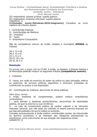 Curso Online – Contabilidade Geral, Contabilidade Tributária e Análise
das Demonstrações Contábeis em Exercícios
Contador Junior - Petrobras
Prof. Moraes Junior
Prof. José Jayme Moraes Junior www.pontodosconcursos.com.br 6
(D) responsável, pessoa jurídica: sujeito passivo
(E) responsável, empresa individual: sujeito passivo
GABARITO: A
4.(Contador Junior-Petrobras-2010-Cesgranrio) Considere as cinco
espécies de tributos abaixo.
I - Contribuição Especial
II - Contribuições de Melhoria
III - Impostos
IV - Taxas
V - Empréstimo Compulsório
São de competência comum da União, estados e municípios APENAS os
tributos
(A) I, II e III.
(B) I, II e IV.
(C) I, II e V.
(D) II, III e IV.
(E) II, III e V.
Resolução
De acordo com o artigo 145 da CF/88: A União, os Estados, o Distrito Federal e
os Municípios poderão instituir os seguintes tributos (competência comum):
I - impostos;
II - taxas, em razão do exercício do poder de polícia ou pela utilização, efetiva
ou potencial, de serviços públicos específicos e divisíveis, prestados ao
contribuinte ou postos a sua disposição;
III - contribuição de melhoria, decorrente de obras públicas.
Além disso, temos:
A União, mediante lei complementar, poderá instituir empréstimos
compulsórios:
I - para atender a despesas extraordinárias, decorrentes de calamidade
pública, de guerra externa ou sua iminência;
II - no caso de investimento público de caráter urgente e de relevante
interesse nacional, que não pode ser cobrado no mesmo exercício financeiro em
que haja sido publicada a lei que os instituiu ou aumentou.
Compete exclusivamente à União instituir contribuições sociais, de intervenção
no domínio econômico e de interesse das categorias profissionais ou
econômicas, como instrumento de sua atuação nas respectivas áreas.
GABARITO: D
 