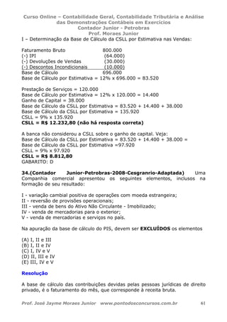 Curso Online – Contabilidade Geral, Contabilidade Tributária e Análise
das Demonstrações Contábeis em Exercícios
Contador Junior - Petrobras
Prof. Moraes Junior
Prof. José Jayme Moraes Junior www.pontodosconcursos.com.br 61
I – Determinação da Base de Cálculo da CSLL por Estimativa nas Vendas:
Faturamento Bruto 800.000
(-) IPI (64.000)
(-) Devoluções de Vendas (30.000)
(-) Descontos Incondicionais (10.000)
Base de Cálculo 696.000
Base de Cálculo por Estimativa = 12% x 696.000 = 83.520
Prestação de Serviços = 120.000
Base de Cálculo por Estimativa = 12% x 120.000 = 14.400
Ganho de Capital = 38.000
Base de Cálculo da CSLL por Estimativa = 83.520 + 14.400 + 38.000
Base de Cálculo da CSLL por Estimativa = 135.920
CSLL = 9% x 135.920
CSLL = R$ 12.232,80 (não há resposta correta)
A banca não considerou a CSLL sobre o ganho de capital. Veja:
Base de Cálculo da CSLL por Estimativa = 83.520 + 14.400 + 38.000 =
Base de Cálculo da CSLL por Estimativa =97.920
CSLL = 9% x 97.920
CSLL = R$ 8.812,80
GABARITO: D
34.(Contador Junior-Petrobras-2008-Cesgranrio-Adaptada) Uma
Companhia comercial apresentou os seguintes elementos, inclusos na
formação de seu resultado:
I - variação cambial positiva de operações com moeda estrangeira;
II - reversão de provisões operacionais;
III - venda de bens do Ativo Não Circulante - Imobilizado;
IV - venda de mercadorias para o exterior;
V - venda de mercadorias e serviços no país.
Na apuração da base de cálculo do PIS, devem ser EXCLUÍDOS os elementos
(A) I, II e III
(B) I, II e IV
(C) I, IV e V
(D) II, III e IV
(E) III, IV e V
Resolução
A base de cálculo das contribuições devidas pelas pessoas jurídicas de direito
privado, é o faturamento do mês, que corresponde à receita bruta.
 