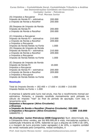 Curso Online – Contabilidade Geral, Contabilidade Tributária e Análise
das Demonstrações Contábeis em Exercícios
Contador Junior - Petrobras
Prof. Moraes Junior
Prof. José Jayme Moraes Junior www.pontodosconcursos.com.br 63
(A) Impostos a Recuperar
Imposto de Renda PJ – estimativa 200.000
a Imposto de Renda a Recolher 200.000
(B) Despesa de Imposto de Renda
Imposto de Renda PJ 200.000
a Imposto de Renda a Recolher 200.000
(C) Impostos a Recuperar
Imposto de Renda PJ – estimativa 210.000
a Imposto de Renda a Recolher 209.000
a Impostos a Recuperar
Imposto de Renda Retido na Fonte 1.000
(D) Despesa de Imposto de Renda
Imposto de Renda PJ – estimativa 210.000
a Imposto de Renda a Recolher 209.000
a Impostos a Recuperar
Imposto de Renda Retido na Fonte 1.000
(E) Despesa de Imposto de Renda
Imposto de Renda PJ 10.000
Impostos a Recuperar
Imposto de Renda PJ – estimativa 200.000
a Imposto de Renda a Recolher 209.000
a Impostos a Recuperar
Imposto de Renda Retido na Fonte 1.000
Resolução
Total do Imposto Devido = 182.400 + 17.600 + 10.000 = 210.000
Imposto Retido na Fonte = 1.000
A empresa é optante pelo lucro real anula, mas faz o recolhimento mensal por
estimativa. Portanto, o imposto recolhido mensalmente será utilizado no
cálculo do imposto “real” ao final do período de apuração. Com isso, o
lançamento será:
Impostos a Recuperar (Ativo Circulante)
a Diversos
a Imposto de Renda a Recolher (Passivo Circulante) 209.000
a Impostos a Recuperar (Ativo Circulante) 1.000 210.000
GABARITO: C
36.(Contador Junior-Petrobras-2008-Cesgranrio) Num determinado dia,
a Companhia Amor vendeu, por R$ 800.000,00 à vista, mercadorias sujeitas à
substituição tributária do ICMS. Sabendo-se que a alíquota do ICMS é de 18%,
e a margem de lucro prevista (valor agregado) é de 20%, o registro contábil
da venda realizada pela Companhia, nestas condições, é
 