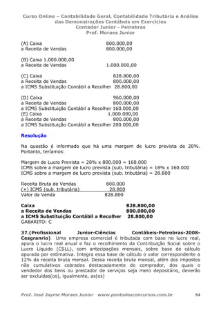 Curso Online – Contabilidade Geral, Contabilidade Tributária e Análise
das Demonstrações Contábeis em Exercícios
Contador Junior - Petrobras
Prof. Moraes Junior
Prof. José Jayme Moraes Junior www.pontodosconcursos.com.br 64
(A) Caixa 800.000,00
a Receita de Vendas 800.000,00
(B) Caixa 1.000.000,00
a Receita de Vendas 1.000.000,00
(C) Caixa 828.800,00
a Receita de Vendas 800.000,00
a ICMS Substituição Contábil a Recolher 28.800,00
(D) Caixa 960.000,00
a Receita de Vendas 800.000,00
a ICMS Substituição Contábil a Recolher 160.000,00
(E) Caixa 1.000.000,00
a Receita de Vendas 800.000,00
a ICMS Substituição Contábil a Recolher 200.000,00
Resolução
Na questão é informado que há uma margem de lucro prevista de 20%.
Portanto, teríamos:
Margem de Lucro Prevista = 20% x 800.000 = 160.000
ICMS sobre a margem de lucro prevista (sub. tributária) = 18% x 160.000
ICMS sobre a margem de lucro prevista (sub. tributária) = 28.800
Receita Bruta de Vendas 800.000
(+) ICMS (sub. tributária) 28.800
Valor da Venda 828.800
Caixa 828.800,00
a Receita de Vendas 800.000,00
a ICMS Substituição Contábil a Recolher 28.800,00
GABARITO: C
37.(Profissional Junior-Ciências Contábeis-Petrobras-2008-
Cesgranrio) Uma empresa comercial é tributada com base no lucro real,
apura o lucro real anual e faz o recolhimento da Contribuição Social sobre o
Lucro Líquido (CSLL), com antecipações mensais, sobre base de cálculo
apurada por estimativa. Integra essa base de cálculo o valor correspondente a
12% da receita bruta mensal. Dessa receita bruta mensal, além dos impostos
não cumulativos cobrados destacadamente do comprador, dos quais o
vendedor dos bens ou prestador de serviços seja mero depositário, deverão
ser excluídas(os), igualmente, as(os)
 