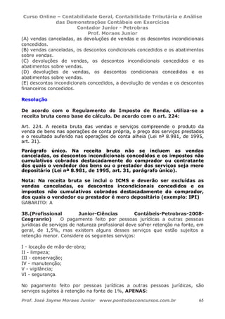 Curso Online – Contabilidade Geral, Contabilidade Tributária e Análise
das Demonstrações Contábeis em Exercícios
Contador Junior - Petrobras
Prof. Moraes Junior
Prof. José Jayme Moraes Junior www.pontodosconcursos.com.br 65
(A) vendas canceladas, as devoluções de vendas e os descontos incondicionais
concedidos.
(B) vendas canceladas, os descontos condicionais concedidos e os abatimentos
sobre vendas.
(C) devoluções de vendas, os descontos incondicionais concedidos e os
abatimentos sobre vendas.
(D) devoluções de vendas, os descontos condicionais concedidos e os
abatimentos sobre vendas.
(E) descontos incondicionais concedidos, a devolução de vendas e os descontos
financeiros concedidos.
Resolução
De acordo com o Regulamento do Imposto de Renda, utiliza-se a
receita bruta como base de cálculo. De acordo com o art. 224:
Art. 224. A receita bruta das vendas e serviços compreende o produto da
venda de bens nas operações de conta própria, o preço dos serviços prestados
e o resultado auferido nas operações de conta alheia (Lei nº 8.981, de 1995,
art. 31).
Parágrafo único. Na receita bruta não se incluem as vendas
canceladas, os descontos incondicionais concedidos e os impostos não
cumulativos cobrados destacadamente do comprador ou contratante
dos quais o vendedor dos bens ou o prestador dos serviços seja mero
depositário (Lei nº 8.981, de 1995, art. 31, parágrafo único).
Nota: Na receita bruta se inclui o ICMS e deverão ser excluídas as
vendas canceladas, os descontos incondicionais concedidos e os
impostos não cumulativos cobrados destacadamente do comprador,
dos quais o vendedor ou prestador é mero depositário (exemplo: IPI)
GABARITO: A
38.(Profissional Junior-Ciências Contábeis-Petrobras-2008-
Cesgranrio) O pagamento feito por pessoas jurídicas a outras pessoas
jurídicas de serviços de natureza profissional deve sofrer retenção na fonte, em
geral, de 1,5%, mas existem alguns desses serviços que estão sujeitos a
retenção menor. Considere os seguintes serviços:
I - locação de mão-de-obra;
II - limpeza;
III - conservação;
IV - manutenção;
V - vigilância;
VI - segurança.
No pagamento feito por pessoas jurídicas a outras pessoas jurídicas, são
serviços sujeitos à retenção na fonte de 1%, APENAS:
 