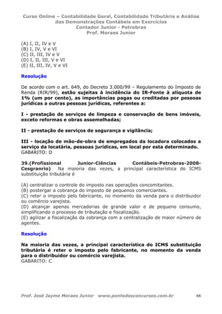 Curso Online – Contabilidade Geral, Contabilidade Tributária e Análise
das Demonstrações Contábeis em Exercícios
Contador Junior - Petrobras
Prof. Moraes Junior
Prof. José Jayme Moraes Junior www.pontodosconcursos.com.br 66
(A) I, II, IV e V
(B) I, IV, V e VI
(C) II, III, IV e V
(D) I, II, III, V e VI
(E) II, III, IV, V e VI
Resolução
De acordo com o art. 649, do Decreto 3.000/99 – Regulamento do Imposto de
Renda (RIR/99), estão sujeitas à incidência do IR-Fonte à alíquota de
1% (um por cento), as importâncias pagas ou creditadas por pessoas
jurídicas a outras pessoas jurídicas, referentes a:
I - prestação de serviços de limpeza e conservação de bens imóveis,
exceto reformas e obras assemelhadas;
II - prestação de serviços de segurança e vigilância;
III - locação de mão-de-obra de empregados da locadora colocados a
serviço da locatária, pessoas jurídicas, em local por esta determinado.
GABARITO: D
39.(Profissional Junior-Ciências Contábeis-Petrobras-2008-
Cesgranrio) Na maioria das vezes, a principal característica do ICMS
substituição tributária é
(A) centralizar o controle do imposto nas operações concomitantes.
(B) postergar a cobrança do imposto de pequenos comerciantes.
(C) reter o imposto pelo fabricante, no momento da venda para o distribuidor
ou comércio varejista.
(D) alcançar apenas mercadorias de grande valor e de pequeno consumo,
simplificando o processo de tributação e fiscalização.
(E) agilizar a fiscalização da cobrança com a centralização de maior número de
agentes.
Resolução
Na maioria das vezes, a principal característica do ICMS substituição
tributária é reter o imposto pelo fabricante, no momento da venda
para o distribuidor ou comércio varejista.
GABARITO: C
 
