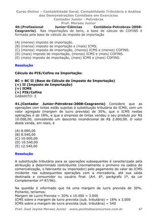 Curso Online – Contabilidade Geral, Contabilidade Tributária e Análise
das Demonstrações Contábeis em Exercícios
Contador Junior - Petrobras
Prof. Moraes Junior
Prof. José Jayme Moraes Junior www.pontodosconcursos.com.br 67
40.(Profissional Junior-Ciências Contábeis-Petrobras-2008-
Cesgranrio) Nas importações de bens, a base de cálculo do COFINS é
formada pela base de cálculo do imposto de importação
(A) (menos) imposto de importação.
(B) (menos) imposto de importação e (mais) ICMS.
(C) (menos) imposto de importação, (menos) ICMS e (menos) COFINS.
(D) (mais) imposto de importação, (menos) ICMS e (mais) COFINS.
(E) (mais) imposto de importação, (mais) ICMS e (mais) COFINS.
Resolução
Cálculo do PIS/Cofins na Importação:
BC = BC II (Base de Cálculo do Imposto de Importação)
(+) II (Imposto de Importação)
(+) ICMS
(+) PIS/Cofins
GABARITO: E
41.(Contador Junior-Petrobras-2008-Cesgranrio) Considere que as
operações com tintas estão sujeitas à substituição tributária do ICMS, com um
valor agregado (margem de lucro prevista) de 30%, que o ICMS nestas
operações é de 18%, e que a empresa de tintas vendeu o seu produto por R$
10.000,00, concedendo um desconto incondicional de R$ 2.000,00. O valor
desta venda, em reais, é
(A) 8.000,00
(B) 8.540,00
(C) 10.000,00
(D) 10.540,00
(E) 12.540,00
Resolução
A substituição tributária para as operações subsequentes é caracterizada pela
atribuição a determinado contribuinte (normalmente o primeiro na cadeia de
comercialização, o fabricante ou importador) pelo pagamento do valor do ICMS
incidente nas subsequentes operações com a mercadoria, até sua saída
destinada a consumidor ou usuário final. (Art. 6º, parágrafo 1º, da Lei
Complementar nº 87/96).
Na questão é informado que há uma margem de lucro prevista de 30%.
Portanto, teríamos:
Margem de Lucro Prevista = 30% x 10.000 = 3.000
ICMS sobre a margem de lucro prevista (sub. tributária) = 18% x 3.000
ICMS sobre a margem de lucro prevista (sub. tributária) = 540
 