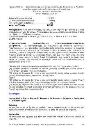 Curso Online – Contabilidade Geral, Contabilidade Tributária e Análise
das Demonstrações Contábeis em Exercícios
Contador Junior - Petrobras
Prof. Moraes Junior
Prof. José Jayme Moraes Junior www.pontodosconcursos.com.br 68
Receita Bruta de Vendas 10.000
(-) Desconto Incondicional (2.000)
(+) ICMS (sub. tributária) 540
Valor da Venda 8.540
Atenção!!! O ICMS sobre Vendas, de 18%, é um imposto por dentro e já está
embutido no valor de venda. Além disso, o desconto incondicional reduz a base
de cálculo do ICMS sobre vendas.
ICMS sobre Vendas = 18% x (10.000 – 2.000) = 18% x 8.000 = 1.440
GABARITO: B
42.(Profissional Junior-Ciências Contábeis-Petrobras-2008-
Cesgranrio) A Demonstração do Resultado do Exercício apresenta,
resumidamente, as operações realizadas pela empresa, durante o exercício
social, de forma a destacar o resultado líquido, apurado pelo confronto de
receitas, custos e despesas operacionais e não operacionais relativas a esse
mesmo exercício social. A legislação fiscal, por sua vez, tem uma maneira
específica para apurar o lucro fiscal (tributável), que servirá de base para
exigir os tributos. Nos termos da legislação fiscal, o lucro fiscal (tributável) é
estabelecido pelo lucro
(A) contábil (menos) imposto de renda (mais) adições (menos) exclusões.
(B) contábil (menos) imposto de renda (menos) contribuição social sobre o
lucro (mais) adições (menos) exclusões.
(C) antes do imposto de renda e da contribuição social sobre o lucro líquido
(mais) adições (menos) exclusões (mais) lucros
fiscais.
(D) antes do imposto de renda e da contribuição social sobre o lucro (mais)
adições (menos) exclusões (menos) compensação de prejuízos fiscais.
(E) antes do imposto de renda e da contribuição social sobre o lucro líquido
(mais) adições (menos) exclusões (menos) compensação de prejuízos fiscais
(mais) participações e contribuições.
Resolução
Lucro Real = Lucro Antes do Imposto de Renda + Adições – Exclusões
– Compensações
Adições
As adições ao lucro líquido do período para a determinação do lucro real são
ajustes que têm a finalidade de aumentar a base de cálculo do imposto.
Exclusões
As exclusões são ajustes que têm por finalidade reduzir a base de cálculo do
imposto.
 