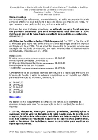 Curso Online – Contabilidade Geral, Contabilidade Tributária e Análise
das Demonstrações Contábeis em Exercícios
Contador Junior - Petrobras
Prof. Moraes Junior
Prof. José Jayme Moraes Junior www.pontodosconcursos.com.br 69
Compensações
As compensações referem-se, primordialmente, ao saldo de prejuízo fiscal de
períodos anteriores, que diminuirá a base de cálculo do imposto de renda, re-
spectivamente, em períodos futuros, até zerar este saldo.
Contudo, há uma limitação importante: o saldo de prejuízo fiscal apurado
em períodos anteriores que será compensado está limitado a 30%
(trinta por cento) do lucro líquido ajustado pelas adições e exclusões.
GABARITO: D
43.(Ciências Contábeis-Bndes-2008-Cesgranrio) Em 2007, a Cia. Zarca S/
A, tributada pelo lucro real, antes de fazer a sua declaração anual do Imposto
de Renda ano base 2006, fez as seguintes anotações de despesas incluídas na
apuração do resultado do exercício, em reais, evidenciadas na Demonstração
do Resultado, encerrado em 31/12/06:
Despesa de:
Brindes . .................................................. 10.000,00
Provisão para Devedores Duvidosos ou
Créditos de Liquidação Duvidosa. ................ 50.000,00
Provisão para Perdas em Processos
Trabalhistas . ........................................... 20.000,00
Considerando-se os aspectos técnicos conceituais e a legislação tributária do
Imposto de Renda, o valor de adições temporárias, a ser incluído no LALUR,
para determinação do lucro real, em reais, é
(a) 20.000,00
(b) 30.000,00
(c) 60.000,00
(d) 70.000,00
(e) 80.000,00
Resolução
De acordo com o Regulamento do Imposto de Renda, são exemplos de
despesas indedutíveis para fins de apuração do lucro real (adições ao lucro
líquido):
- custos, despesas, encargos, perdas, provisões, participações e
quaisquer outros valores deduzidos do lucro líquido que, de acordo com
a legislação tributária, não sejam dedutíveis na determinação do lucro
real. São exemplos: resultados negativos de equivalência patrimonial,
custo e despesas não dedutíveis, como as provisões para créditos de
liquidação duvidosa.
 