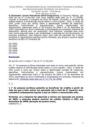 Curso Online – Contabilidade Geral, Contabilidade Tributária e Análise
das Demonstrações Contábeis em Exercícios
Contador Junior - Petrobras
Prof. Moraes Junior
Prof. José Jayme Moraes Junior www.pontodosconcursos.com.br 7
5.(Contador Junior-Petrobras-2010-Cesgranrio) O Governo Federal, por
meio da Lei no
11.051/04, com nova redação dada pela Lei no
11.774/08,
visando a incentivar a indústria de bens de capital, concedeu o benefício de
crédito relativo à Contribuição Social sobre o Lucro Líquido - CSLL, à razão de
25% (vinte cinco por cento) sobre a depreciação contábil de máquinas,
aparelhos, instrumentos e equipamentos, novos, relacionados em
regulamento, adquiridos entre 1o
de outubro de 2004 e 31 de dezembro de
2010, destinados ao ativo imobilizado e empregados em processo industrial do
adquirente. Admita que, em janeiro/05, uma indústria, tributada pelo lucro
real, tenha adquirido para o seu Imobilizado e colocado em funcionamento, no
processo produtivo, uma máquina nova, com vida útil estimada em 5 anos,
conforme o regulamento expresso acima. Portanto, seu direito a usufruir desse
benefício irá até o 4o
trimestre de
(A) 2006
(B) 2007
(C) 2008
(D) 2009
(E) 2010
Resolução
De acordo com o artigo 1o
da Lei no
11.051/04:
Art. 1o
As pessoas jurídicas tributadas com base no lucro real poderão utilizar
crédito relativo à Contribuição Social sobre o Lucro Líquido - CSLL, à razão de
25% (vinte e cinco por cento) sobre a depreciação contábil de máquinas,
aparelhos, instrumentos e equipamentos, novos, relacionados em
regulamento, adquiridos entre 1o
de outubro de 2004 e 31 de dezembro de
2010, destinados ao ativo imobilizado e empregados em processo industrial do
adquirente. (Redação dada pela Lei nº 11.774, de 2008)
(...)
§ 6o
As pessoas jurídicas poderão se beneficiar do crédito a partir do
mês em que o bem entrar em operação até o final do 4o
(quarto) ano-
calendário subseqüente àquele a que se referir o mencionado mês.
Portanto, se a máquina foi adquirida e entrou em operação em janeiro
de 2005, a empresa poderá usufruir do crédito relativo à CSLL até
dezembro de 2008 (duração de quatro anos).
GABARITO: C
 