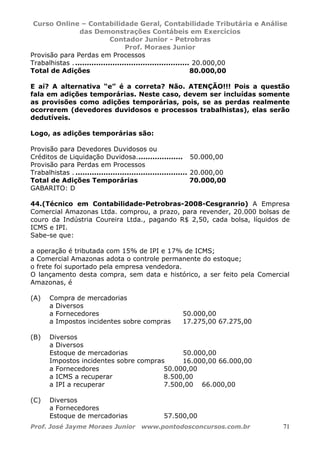 Curso Online – Contabilidade Geral, Contabilidade Tributária e Análise
das Demonstrações Contábeis em Exercícios
Contador Junior - Petrobras
Prof. Moraes Junior
Prof. José Jayme Moraes Junior www.pontodosconcursos.com.br 71
Provisão para Perdas em Processos
Trabalhistas . ................................................. 20.000,00
Total de Adições 80.000,00
E aí? A alternativa “e” é a correta? Não. ATENÇÃO!!! Pois a questão
fala em adições temporárias. Neste caso, devem ser incluídas somente
as provisões como adições temporárias, pois, se as perdas realmente
ocorrerem (devedores duvidosos e processos trabalhistas), elas serão
dedutíveis.
Logo, as adições temporárias são:
Provisão para Devedores Duvidosos ou
Créditos de Liquidação Duvidosa.................... 50.000,00
Provisão para Perdas em Processos
Trabalhistas . ................................................ 20.000,00
Total de Adições Temporárias 70.000,00
GABARITO: D
44.(Técnico em Contabilidade-Petrobras-2008-Cesgranrio) A Empresa
Comercial Amazonas Ltda. comprou, a prazo, para revender, 20.000 bolsas de
couro da Indústria Coureira Ltda., pagando R$ 2,50, cada bolsa, líquidos de
ICMS e IPI.
Sabe-se que:
a operação é tributada com 15% de IPI e 17% de ICMS;
a Comercial Amazonas adota o controle permanente do estoque;
o frete foi suportado pela empresa vendedora.
O lançamento desta compra, sem data e histórico, a ser feito pela Comercial
Amazonas, é
(A) Compra de mercadorias
a Diversos
a Fornecedores 50.000,00
a Impostos incidentes sobre compras 17.275,00 67.275,00
(B) Diversos
a Diversos
Estoque de mercadorias 50.000,00
Impostos incidentes sobre compras 16.000,00 66.000,00
a Fornecedores 50.000,00
a ICMS a recuperar 8.500,00
a IPI a recuperar 7.500,00 66.000,00
(C) Diversos
a Fornecedores
Estoque de mercadorias 57.500,00
 
