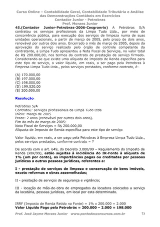Curso Online – Contabilidade Geral, Contabilidade Tributária e Análise
das Demonstrações Contábeis em Exercícios
Contador Junior - Petrobras
Prof. Moraes Junior
Prof. José Jayme Moraes Junior www.pontodosconcursos.com.br 73
45.(Contador Junior-Petrobras-2006-Cesgranrio) A Petrobras S/A
contratou os serviços profissionais da Limpa Tudo Ltda., por meio de
concorrência pública, para execução dos serviços de limpeza numa de suas
unidades operacionais, a partir de março de 2005, pelo prazo de dois anos,
renovável por outros dois anos. Encerrado o mês de março de 2005, depois da
aprovação do serviço realizado pelo órgão de controle competente da
contratante, a Limpa Tudo apresentou a Nota Fiscal de Serviços, no valor total
de R$ 200.000,00, nos termos do contrato de prestação de serviço firmado.
Considerando-se que existe uma alíquota de Imposto de Renda específica para
este tipo de serviço, o valor líquido, em reais, a ser pago pela Petrobras à
Empresa Limpa Tudo Ltda., pelos serviços prestados, conforme contrato, é:
(A) 170.000,00
(B) 197.000,00
(C) 198.000,00
(D) 199.520,00
(E) 200.000,00
Resolução
Petrobras S/A
Contratou: serviços profissionais da Limpa Tudo Ltda
Início: março de 2005
Prazo: 2 anos (renovável por outros dois anos).
Fim do mês de março de 2005:
Nota Fiscal de Serviços = R$ 200.000,00
Alíquota de Imposto de Renda específica para este tipo de serviço
Valor líquido, em reais, a ser pago pela Petrobras à Empresa Limpa Tudo Ltda.,
pelos serviços prestados, conforme contrato = ?
De acordo com o art. 649, do Decreto 3.000/99 – Regulamento do Imposto de
Renda (RIR/99), estão sujeitas à incidência do IR-Fonte à alíquota de
1% (um por cento), as importâncias pagas ou creditadas por pessoas
jurídicas a outras pessoas jurídicas, referentes a:
I - prestação de serviços de limpeza e conservação de bens imóveis,
exceto reformas e obras assemelhadas;
II - prestação de serviços de segurança e vigilância;
III - locação de mão-de-obra de empregados da locadora colocados a serviço
da locatária, pessoas jurídicas, em local por esta determinado.
IRRF (Imposto de Renda Retido na Fonte) = 1% x 200.000 = 2.000
Valor Líquido Pago pela Petrobrás = 200.000 – 2.000 = 198.000
 