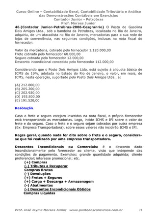 Curso Online – Contabilidade Geral, Contabilidade Tributária e Análise
das Demonstrações Contábeis em Exercícios
Contador Junior - Petrobras
Prof. Moraes Junior
Prof. José Jayme Moraes Junior www.pontodosconcursos.com.br 75
46.(Contador Junior-Petrobras-2006-Cesgranrio) O Posto de Gasolina
Dois Amigos Ltda., sob a bandeira da Petrobras, localizado no Rio de Janeiro,
adquiriu, de um atacadista no Rio de Janeiro, mercadorias para a sua rede de
lojas de conveniência, nas seguintes condições, inclusas na nota fiscal do
fornecedor:
Valor da mercadoria, cobrado pelo fornecedor 1.120.000,00
Frete cobrado pelo fornecedor 60.000,00
Seguro cobrado pelo fornecedor 12.000,00
Desconto incondicional concedido pelo fornecedor 112.000,00
Considerando que o Posto Dois Amigos Ltda. está sujeito à alíquota básica de
ICMS de 19%, adotada no Estado do Rio de Janeiro, o valor, em reais, do
ICMS, nesta operação, suportado pelo Posto Dois Amigos Ltda., é:
(A) 212.800,00
(B) 205.200,00
(C) 202.920,00
(D) 193.800,00
(E) 191.520,00
Resolução
Caso o frete e seguro estejam inseridos na nota fiscal, o próprio fornecedor
está transportando as mercadorias. Logo, incide ICMS e IPI sobre o valor do
frete e do seguro. Caso o frete e o seguro sejam cobrados por outra empresa
(Ex: Empresa Transportadora), sobre esses valores não incidirão ICMS e IPI.
Regra geral, quando nada for dito sobre o frete e o seguro, considera-
se que foi realizado por uma empresa transportadora.
Descontos Incondicionais ou Comerciais: é o desconto dado
incondicionalmente pelo fornecedor ao cliente, visto que independe das
condições de pagamento. Exemplos: grande quantidade adquirida; cliente
preferencial; interesse promocional; etc.
(+) Compras
(-) Tributos a Recuperar
Compras Brutas
(-) Devoluções
(+) Fretes + Seguros
(+) Carga + Descarga + Armazenagem
(-) Abatimentos
(-) Descontos Incondicionais Obtidos
Compras Líquidas
 