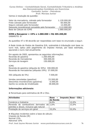 Curso Online – Contabilidade Geral, Contabilidade Tributária e Análise
das Demonstrações Contábeis em Exercícios
Contador Junior - Petrobras
Prof. Moraes Junior
Prof. José Jayme Moraes Junior www.pontodosconcursos.com.br 76
Vamos à resolução da questão:
Valor da mercadoria, cobrado pelo fornecedor 1.120.000,00
Frete cobrado pelo fornecedor 60.000,00
Seguro cobrado pelo fornecedor 12.000,00
Desconto incondicional concedido pelo fornecedor (112.000,00)
Base de Cálculo do ICMS 1.080.000,00
ICMS a Recuperar = 19% x 1.080.000 = R$ 205.200,00
GABARITO: B
As questões 47 e 48 deverão ser respondidas com base no enunciado a seguir.
A Rede Unida de Postos de Gasolina S/A, submetida à tributação com base no
lucro real, optou pelo pagamento do imposto mensal, por base estimada,
apurando o lucro real anualmente.
Em agosto de 2005, apresentou as seguintes informações:
Revenda de gasolina 1.200.000,00
Revenda de mercadorias 300.000,00
Serviços de lavagem 150.000,00
ICMS
Revenda de gasolina (alíquota de 30%) 348.000,00
Revenda de mercadorias (alíquota 19%) 57.000,00
ISS (alíquota de 5%) 7.500,00
Vendas canceladas (gasolina) 33.500,00
Descontos incondicionais (gasolina) 6.500,00
Ganho na venda de Imobilizado 38.000,00
Informações adicionais:
• Percentuais para estimativa de IR e CSLL
Atividades Base – Imposto
de Renda
Base - CSLL
Comércio e Indústria 8,0% 12,0%
Revenda de combustíveis derivados de
petróleo e álcool, inclusive gás natural
1,6% 12,0%
Prestação de serviços em geral 32,0% 32,0%
• Alíquotas incidentes sobre a base de cálculo:
Imposto de Renda (IR)
Normal 15%
Adicional 10%
 