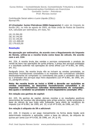 Curso Online – Contabilidade Geral, Contabilidade Tributária e Análise
das Demonstrações Contábeis em Exercícios
Contador Junior - Petrobras
Prof. Moraes Junior
Prof. José Jayme Moraes Junior www.pontodosconcursos.com.br 77
Contribuição Social sobre o Lucro Líquido (CSLL):
Normal 9%
47.(Contador Junior-Petrobras-2006-Cesgranrio) O valor do Imposto de
Renda (IR), no mês de agosto de 2005, da Rede Unida de Postos de Gasolina
S/A, calculado por estimativa, em reais, foi:
(A) 19.284,00
(B) 30.140,00
(C) 32.140,00
(D) 121.800,00
(E) 179.625,00
Resolução
Na apuração por estimativa, de acordo com o Regulamento do Imposto
de Renda, utiliza-se a receita bruta como base de cálculo. De acordo
com o art. 224:
Art. 224. A receita bruta das vendas e serviços compreende o produto da
venda de bens nas operações de conta própria, o preço dos serviços prestados
e o resultado auferido nas operações de conta alheia (Lei nº 8.981, de 1995,
art. 31).
Parágrafo único. Na receita bruta não se incluem as vendas canceladas, os
descontos incondicionais concedidos e os impostos não cumulativos cobrados
destacadamente do comprador ou contratante dos quais o vendedor dos bens
ou o prestador dos serviços seja mero depositário (Lei nº 8.981, de 1995, art.
31, parágrafo único).
Nota: Na receita bruta se inclui o ICMS e deverão ser excluídas as
vendas canceladas, os descontos incondicionais concedidos e os
impostos não cumulativos cobrados destacadamente do comprador,
dos quais o vendedor ou prestador é mero depositário (exemplo: IPI)
Em relação aos ganhos de capital:
Art. 225. Os ganhos de capital, demais receitas e os resultados positivos
decorrentes de receitas não abrangidas pelo artigo anterior, serão acrescidos à
base de cálculo de que trata esta Subseção, para efeito de incidência do
imposto (Lei nº 8.981, de 1995, art. 32, e Lei nº 9.430, de 1996, art. 2º).
Em relação à alíquota do IR e adicional:
Art. 228. O imposto a ser pago mensalmente na forma desta Seção será
determinado mediante a aplicação, sobre a base de cálculo, da alíquota de
quinze por cento (Lei nº 9.430, de 1996, art. 2º, § 1º).
 