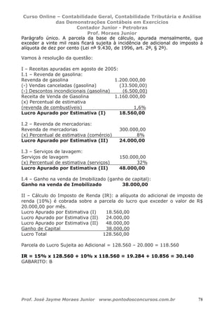 Curso Online – Contabilidade Geral, Contabilidade Tributária e Análise
das Demonstrações Contábeis em Exercícios
Contador Junior - Petrobras
Prof. Moraes Junior
Prof. José Jayme Moraes Junior www.pontodosconcursos.com.br 78
Parágrafo único. A parcela da base de cálculo, apurada mensalmente, que
exceder a vinte mil reais ficará sujeita à incidência de adicional do imposto à
alíquota de dez por cento (Lei nº 9.430, de 1996, art. 2º, § 2º).
Vamos à resolução da questão:
I – Receitas apuradas em agosto de 2005:
I.1 – Revenda de gasolina:
Revenda de gasolina 1.200.000,00
(-) Vendas canceladas (gasolina) (33.500,00)
(-) Descontos incondicionais (gasolina) (6.500,00)
Receita de Venda de Gasolina 1.160.000,00
(x) Percentual de estimativa
(revenda de combustíveis) 1,6%
Lucro Apurado por Estimativa (I) 18.560,00
I.2 – Revenda de mercadorias:
Revenda de mercadorias 300.000,00
(x) Percentual de estimativa (comércio) 8%
Lucro Apurado por Estimativa (II) 24.000,00
I.3 – Serviços de lavagem:
Serviços de lavagem 150.000,00
(x) Percentual de estimativa (serviços) 32%
Lucro Apurado por Estimativa (II) 48.000,00
I.4 – Ganho na venda de Imobilizado (ganho de capital):
Ganho na venda de Imobilizado 38.000,00
II – Cálculo do Imposto de Renda (IR): a alíquota do adicional de imposto de
renda (10%) é cobrada sobre a parcela do lucro que exceder o valor de R$
20.000,00 por mês.
Lucro Apurado por Estimativa (I) 18.560,00
Lucro Apurado por Estimativa (II) 24.000,00
Lucro Apurado por Estimativa (II) 48.000,00
Ganho de Capital 38.000,00
Lucro Total 128.560,00
Parcela do Lucro Sujeita ao Adicional = 128.560 – 20.000 = 118.560
IR = 15% x 128.560 + 10% x 118.560 = 19.284 + 10.856 = 30.140
GABARITO: B
 