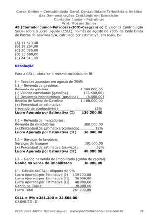 Curso Online – Contabilidade Geral, Contabilidade Tributária e Análise
das Demonstrações Contábeis em Exercícios
Contador Junior - Petrobras
Prof. Moraes Junior
Prof. José Jayme Moraes Junior www.pontodosconcursos.com.br 79
48.(Contador Junior-Petrobras-2006-Cesgranrio) O valor da Contribuição
Social sobre o Lucro Líquido (CSLL), no mês de agosto de 2005, da Rede Unida
de Postos de Gasolina S/A, calculado por estimativa, em reais, foi:
(A) 11.570,40
(B) 19.284,00
(C) 20.088,00
(D) 23.508,00
(E) 24.543,00
Resolução
Para a CSLL, adota-se o mesmo raciocínio do IR.
I – Receitas apuradas em agosto de 2005:
I.1 – Revenda de gasolina:
Revenda de gasolina 1.200.000,00
(-) Vendas canceladas (gasolina) (33.500,00)
(-) Descontos incondicionais (gasolina) (6.500,00)
Receita de Venda de Gasolina 1.160.000,00
(x) Percentual de estimativa
(revenda de combustíveis) 12%
Lucro Apurado por Estimativa (I) 139.200,00
I.2 – Revenda de mercadorias:
Revenda de mercadorias 300.000,00
(x) Percentual de estimativa (comércio) 12%
Lucro Apurado por Estimativa (II) 36.000,00
I.3 – Serviços de lavagem:
Serviços de lavagem 150.000,00
(x) Percentual de estimativa (serviços) 32%
Lucro Apurado por Estimativa (II) 48.000,00
I.4 – Ganho na venda de Imobilizado (ganho de capital):
Ganho na venda de Imobilizado 38.000,00
II – Cálculo da CSLL: Alíquota de 9%
Lucro Apurado por Estimativa (I) 139.200,00
Lucro Apurado por Estimativa (II) 36.000,00
Lucro Apurado por Estimativa (II) 48.000,00
Ganho de Capital 38.000,00
Lucro Total 261.200,00
CSLL = 9% x 261.200 = 23.508,00
GABARITO: D
 