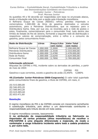 Curso Online – Contabilidade Geral, Contabilidade Tributária e Análise
das Demonstrações Contábeis em Exercícios
Contador Junior - Petrobras
Prof. Moraes Junior
Prof. José Jayme Moraes Junior www.pontodosconcursos.com.br 80
As questões 49 e 50 deverão ser respondidas com base no enunciado abaixo,
tendo a tributação sido feita com a opção pela tributação monofásica.
A Refinaria Duque de Caxias (REDUC) refinou petróleo importado e
comercializou 1.000.000 de litros de gasolina destinados a veículos
automotivos, para a Petrobras Distribuidora, que os repassou para a
Distribuidora Gama. Esta, por sua vez, os revendeu para a rede de postos e
estes, finalmente, comercializaram para o consumidor final, tudo dentro dos
limites do Estado do Rio de Janeiro, formando a seguinte rede de distribuição e
respectivos valores de comercialização, entre o refino e o consumo da
gasolina, pelos consumidores finais:
Rede de Distribuição Litros Preço/Litro
(em reais)
Valor Total
(em reais)
Refinaria Duque de Caxias 1.000.000 2,2000 2.200.000,00
Petrobrás Distribuidora 1.000.000 2,3330 2.333.000,00
Distribuidora Gama 1.000.000 2,4780 2.478.000,00
Rede de Postos 1.000.000 2,6240 2.624.000,00
Consumidor Final 1.000.000 2,7890 2.789.000,00
Informação adicional:
Alíquotas de COFINS e PIS, incidente sobre os derivados de petróleo, a partir
de maio de 2004:
COFINS PIS
Gasolina e suas correntes, exceto a gasolina de avião 23,440% 5,080%
49.(Contador Junior-Petrobras-2006-Cesgranrio) O valor total suportado
pelos consumidores finais da gasolina, a título de COFINS, em reais, é:
(A) 515.680,00
(B) 546.855,20
(C) 580.843,20
(D) 615.065,60
(E) 653.471,60
Resolução
O regime monofásico do PIS e da COFINS consiste em mecanismo semelhante
à substituição tributária, pois atribui a um determinado contribuinte a
responsabilidade pelo tributo devido em toda cadeia.
O regime monofásico consiste, basicamente:
i) na atribuição da responsabilidade tributária ao fabricante ou
importador de certos produtos (ditos monofásicos) de recolher o
PIS/COFINS à uma alíquota diferenciada e majorada, de modo a
contemplar a carga tributária incidente sobre toda a cadeia produtiva
e, por outro lado,
 