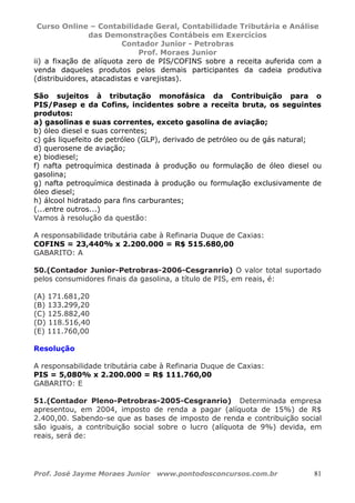 Curso Online – Contabilidade Geral, Contabilidade Tributária e Análise
das Demonstrações Contábeis em Exercícios
Contador Junior - Petrobras
Prof. Moraes Junior
Prof. José Jayme Moraes Junior www.pontodosconcursos.com.br 81
ii) a fixação de alíquota zero de PIS/COFINS sobre a receita auferida com a
venda daqueles produtos pelos demais participantes da cadeia produtiva
(distribuidores, atacadistas e varejistas).
São sujeitos à tributação monofásica da Contribuição para o
PIS/Pasep e da Cofins, incidentes sobre a receita bruta, os seguintes
produtos:
a) gasolinas e suas correntes, exceto gasolina de aviação;
b) óleo diesel e suas correntes;
c) gás liquefeito de petróleo (GLP), derivado de petróleo ou de gás natural;
d) querosene de aviação;
e) biodiesel;
f) nafta petroquímica destinada à produção ou formulação de óleo diesel ou
gasolina;
g) nafta petroquímica destinada à produção ou formulação exclusivamente de
óleo diesel;
h) álcool hidratado para fins carburantes;
(...entre outros...)
Vamos à resolução da questão:
A responsabilidade tributária cabe à Refinaria Duque de Caxias:
COFINS = 23,440% x 2.200.000 = R$ 515.680,00
GABARITO: A
50.(Contador Junior-Petrobras-2006-Cesgranrio) O valor total suportado
pelos consumidores finais da gasolina, a título de PIS, em reais, é:
(A) 171.681,20
(B) 133.299,20
(C) 125.882,40
(D) 118.516,40
(E) 111.760,00
Resolução
A responsabilidade tributária cabe à Refinaria Duque de Caxias:
PIS = 5,080% x 2.200.000 = R$ 111.760,00
GABARITO: E
51.(Contador Pleno-Petrobras-2005-Cesgranrio) Determinada empresa
apresentou, em 2004, imposto de renda a pagar (alíquota de 15%) de R$
2.400,00. Sabendo-se que as bases de imposto de renda e contribuição social
são iguais, a contribuição social sobre o lucro (alíquota de 9%) devida, em
reais, será de:
 