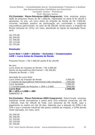 Curso Online – Contabilidade Geral, Contabilidade Tributária e Análise
das Demonstrações Contábeis em Exercícios
Contador Junior - Petrobras
Prof. Moraes Junior
Prof. José Jayme Moraes Junior www.pontodosconcursos.com.br 83
53.(Contador Pleno-Petrobras-2005-Cesgranrio) Uma empresa possui
saldo de prejuízos fiscais de R$ 1.000,00, registrados na parte B do LALUR e
apresenta, no ano, um lucro antes do Imposto de Renda de R$ 3.000,00,
incluindo resultado positivo de participação em controladas e coligadas
(equivalência patrimonial), no valor de R$ 200,00. Sendo assim, o Imposto de
Renda (alíquota de 15%), em reais, atendendo às regras da legislação fiscal,
será:
(A) 270,00
(B) 294,00
(C) 300,00
(D) 315,00
(E) 375,00
Resolução
Lucro Real = LAIR + Adições – Exclusões – Compensações
LAIR = Lucro Antes do Imposto de Renda
Prejuízos Fiscais = R$ 1.000,00 (parte B do LALUR)
No ano:
Lucro antes do Imposto de Renda = R$ 3.000,00
Ganho de Equivalência Patrimonial = R$ 200,00.
Imposto de Renda = 15%
Apuração do Lucro Real:
Lucro antes do Imposto de Renda 3.000,00
(-) Ganho de Equivalência Patrimonial (não tributável) (200,00)
Lucro Ajustado 2.800,00
(-) Compensação de Prejuízos = 30% x 2.800 (840,00)
Lucro Real 1.960,00
IR = 15% x 1.960 = 294
GABARITO: B
54.(Contador Pleno-Petrobras-2005-Cesgranrio) Determinada empresa
industrial vende mercadorias a prazo para uma empresa comercial, por R$
1.500,00, mais R$ 100,00 de frete, com desconto de R$ 50,00, caso o
pagamento se realize em até 30 dias. Sabendo que a alíquota de ICMS é de
20% e que a empresa industrial não possui créditos do imposto, o ICMS devido
nesta operação, em reais, será:
(A) 290,00
(B) 300,00
(C) 310,00
(D) 320,00
(E) 330,00
 