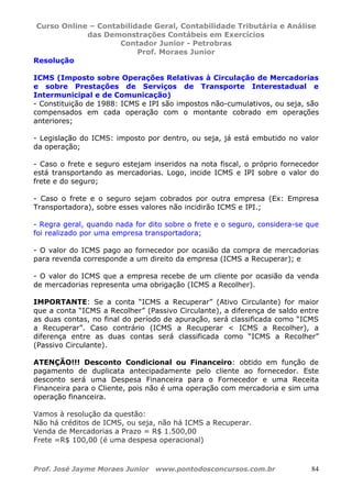 Curso Online – Contabilidade Geral, Contabilidade Tributária e Análise
das Demonstrações Contábeis em Exercícios
Contador Junior - Petrobras
Prof. Moraes Junior
Prof. José Jayme Moraes Junior www.pontodosconcursos.com.br 84
Resolução
ICMS (Imposto sobre Operações Relativas à Circulação de Mercadorias
e sobre Prestações de Serviços de Transporte Interestadual e
Intermunicipal e de Comunicação)
- Constituição de 1988: ICMS e IPI são impostos não-cumulativos, ou seja, são
compensados em cada operação com o montante cobrado em operações
anteriores;
- Legislação do ICMS: imposto por dentro, ou seja, já está embutido no valor
da operação;
- Caso o frete e seguro estejam inseridos na nota fiscal, o próprio fornecedor
está transportando as mercadorias. Logo, incide ICMS e IPI sobre o valor do
frete e do seguro;
- Caso o frete e o seguro sejam cobrados por outra empresa (Ex: Empresa
Transportadora), sobre esses valores não incidirão ICMS e IPI.;
- Regra geral, quando nada for dito sobre o frete e o seguro, considera-se que
foi realizado por uma empresa transportadora;
- O valor do ICMS pago ao fornecedor por ocasião da compra de mercadorias
para revenda corresponde a um direito da empresa (ICMS a Recuperar); e
- O valor do ICMS que a empresa recebe de um cliente por ocasião da venda
de mercadorias representa uma obrigação (ICMS a Recolher).
IMPORTANTE: Se a conta “ICMS a Recuperar” (Ativo Circulante) for maior
que a conta “ICMS a Recolher” (Passivo Circulante), a diferença de saldo entre
as duas contas, no final do período de apuração, será classificada como “ICMS
a Recuperar”. Caso contrário (ICMS a Recuperar < ICMS a Recolher), a
diferença entre as duas contas será classificada como “ICMS a Recolher”
(Passivo Circulante).
ATENÇÃO!!! Desconto Condicional ou Financeiro: obtido em função de
pagamento de duplicata antecipadamente pelo cliente ao fornecedor. Este
desconto será uma Despesa Financeira para o Fornecedor e uma Receita
Financeira para o Cliente, pois não é uma operação com mercadoria e sim uma
operação financeira.
Vamos à resolução da questão:
Não há créditos de ICMS, ou seja, não há ICMS a Recuperar.
Venda de Mercadorias a Prazo = R$ 1.500,00
Frete =R$ 100,00 (é uma despesa operacional)
 