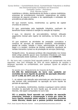 Curso Online – Contabilidade Geral, Contabilidade Tributária e Análise
das Demonstrações Contábeis em Exercícios
Contador Junior - Petrobras
Prof. Moraes Junior
Prof. José Jayme Moraes Junior www.pontodosconcursos.com.br 87
mobiliários e câmbio, distribuidoras de títulos e valores mobiliários,
empresas de arrendamento mercantil, cooperativas de crédito,
empresas de seguros privados e de capitalização e entidades de
previdência privada aberta;
III - que tiverem lucros, rendimentos ou ganhos de capital
oriundos do exterior;
IV - que, autorizadas pela legislação tributária, usufruam de
benefícios fiscais relativos à isenção ou redução do imposto;
V - que, no decorrer do ano-calendário, tenham efetuado
pagamento mensal pelo regime de estimativa, na forma do art.
222;
VI - que explorem as atividades de prestação cumulativa e
contínua de serviços de assessoria creditícia, mercadológica,
gestão de crédito, seleção e riscos, administração de contas a
pagar e a receber, compras de direitos creditórios resultante de
vendas mercantis a prazo ou de prestação de serviços (factoring);
Parágrafo único. As pessoas jurídicas não enquadradas nos incisos
deste artigo poderão apurar seus resultados tributáveis com base
nas disposições deste Subtítulo. A alternativa está CORRETA.
II - No lucro real, o prejuízo fiscal apurado poderá ser compensado nos anos
seguintes, mas com limitação de 30% da soma algébrica de receitas e
despesas apuradas na contabilidade, sem qualquer ajuste de adições ou
exclusões.
De acordo com o Regulamento do Imposto de Renda:
Art. 250. Na determinação do lucro real, poderão ser
excluídos do lucro líquido do período de apuração (Decreto-
Lei nº 1.598, de 1977, art. 6º, § 3º):
I - os valores cuja dedução seja autorizada por este Decreto e que
não tenham sido computados na apuração do lucro líquido do
período de apuração;
II - os resultados, rendimentos, receitas e quaisquer outros valores
incluídos na apuração do lucro líquido que, de acordo com este
Decreto, não sejam computados no lucro real;
III - o prejuízo fiscal apurado em períodos de apuração
anteriores, limitada a compensação a trinta por cento do
lucro líquido ajustado pelas adições e exclusões previstas
neste Decreto, desde que a pessoa jurídica mantenha os
 