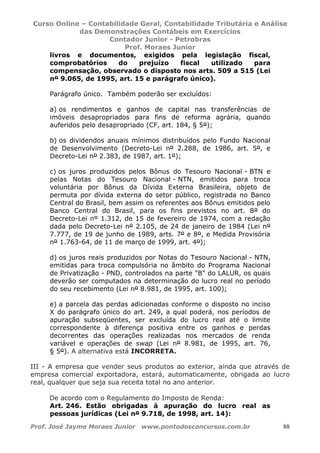 Curso Online – Contabilidade Geral, Contabilidade Tributária e Análise
das Demonstrações Contábeis em Exercícios
Contador Junior - Petrobras
Prof. Moraes Junior
Prof. José Jayme Moraes Junior www.pontodosconcursos.com.br 88
livros e documentos, exigidos pela legislação fiscal,
comprobatórios do prejuízo fiscal utilizado para
compensação, observado o disposto nos arts. 509 a 515 (Lei
nº 9.065, de 1995, art. 15 e parágrafo único).
Parágrafo único. Também poderão ser excluídos:
a) os rendimentos e ganhos de capital nas transferências de
imóveis desapropriados para fins de reforma agrária, quando
auferidos pelo desapropriado (CF, art. 184, § 5º);
b) os dividendos anuais mínimos distribuídos pelo Fundo Nacional
de Desenvolvimento (Decreto-Lei nº 2.288, de 1986, art. 5º, e
Decreto-Lei nº 2.383, de 1987, art. 1º);
c) os juros produzidos pelos Bônus do Tesouro Nacional - BTN e
pelas Notas do Tesouro Nacional - NTN, emitidos para troca
voluntária por Bônus da Dívida Externa Brasileira, objeto de
permuta por dívida externa do setor público, registrada no Banco
Central do Brasil, bem assim os referentes aos Bônus emitidos pelo
Banco Central do Brasil, para os fins previstos no art. 8º do
Decreto-Lei nº 1.312, de 15 de fevereiro de 1974, com a redação
dada pelo Decreto-Lei nº 2.105, de 24 de janeiro de 1984 (Lei nº
7.777, de 19 de junho de 1989, arts. 7º e 8º, e Medida Provisória
nº 1.763-64, de 11 de março de 1999, art. 4º);
d) os juros reais produzidos por Notas do Tesouro Nacional - NTN,
emitidas para troca compulsória no âmbito do Programa Nacional
de Privatização - PND, controlados na parte "B" do LALUR, os quais
deverão ser computados na determinação do lucro real no período
do seu recebimento (Lei nº 8.981, de 1995, art. 100);
e) a parcela das perdas adicionadas conforme o disposto no inciso
X do parágrafo único do art. 249, a qual poderá, nos períodos de
apuração subseqüentes, ser excluída do lucro real até o limite
correspondente à diferença positiva entre os ganhos e perdas
decorrentes das operações realizadas nos mercados de renda
variável e operações de swap (Lei nº 8.981, de 1995, art. 76,
§ 5º). A alternativa está INCORRETA.
III - A empresa que vender seus produtos ao exterior, ainda que através de
empresa comercial exportadora, estará, automaticamente, obrigada ao lucro
real, qualquer que seja sua receita total no ano anterior.
De acordo com o Regulamento do Imposto de Renda:
Art. 246. Estão obrigadas à apuração do lucro real as
pessoas jurídicas (Lei nº 9.718, de 1998, art. 14):
 