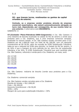Curso Online – Contabilidade Geral, Contabilidade Tributária e Análise
das Demonstrações Contábeis em Exercícios
Contador Junior - Petrobras
Prof. Moraes Junior
Prof. José Jayme Moraes Junior www.pontodosconcursos.com.br 89
(...)
III - que tiverem lucros, rendimentos ou ganhos de capital
oriundos do exterior;
Contudo, se a empresa vender produtos através de empresa
comercial exportadora, não estará automaticamente obrigada ao
lucro real, dependendo, por conseguinte, de sua receita total no
ano anterior. A alternativa está INCORRETA.
GABARITO: A
57.(Contador Pleno-Petrobras-2005-Cesgranrio) A Cia. São Caetano é
uma indústria de biscoito localizada na cidade do Rio de Janeiro e vende seus
produtos para a Cia. Diadema, que é uma empresa comercial varejista,
localizada no mesmo estado. A Cia. São Caetano vendeu sorvetes para a Cia.
Diadema por R$ 2.000,00 mais um frete de R$ 200,00, com um desconto
incondicional de R$ 50,00, além da inclusão do ICMS Substituição Tributária.
Sabe-se que a alíquota de ICMS para biscoito, no Estado do Rio de Janeiro, é
de 20% e que a margem de lucro definida em lei, para fins de substituição
tributária, é de 30%. O ICMS Substituição Tributária que será recolhido pela
Cia. São Caetano, referente à venda para a Cia. Diadema, em reais, será:
(A) 117,00
(B) 120,00
(C) 129,00
(D) 132,00
(E) 142,00
Resolução
Cia. São Caetano: indústria de biscoito (vende seus produtos para a Cia.
Diadema).
Cia. Diadema: comercial varejista
Cia. São Caetano vendeu sorvetes para a Cia. Diadema
Receita de Vendas = R$ 2.000,00
Frete = R$ 200,00
Desconto Incondicional = R$ 50,00
ICMS = 20%
Margem de Lucro para substituição tributária = 30%
 