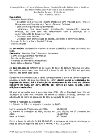 Curso Online – Contabilidade Geral, Contabilidade Tributária e Análise
das Demonstrações Contábeis em Exercícios
Contador Junior - Petrobras
Prof. Moraes Junior
Prof. José Jayme Moraes Junior www.pontodosconcursos.com.br 9
Exemplos:
- Despesas Indedutíveis:
- despesas com provisões (exceto Despesas com Provisão para Férias e
Despesas com Provisão para Décimo-Terceiro Salário);
- perda com equivalência patrimonial;
- despesas com depreciação, amortização, manutenção, seguros,
tributos, etc com bens não relacionados com a produção ou a
comercialização de bens e serviços;
- Despesas com brindes;
- Despesas com alimentação de sócios, acionistas e administradores.
- Excesso de Juros sobre o Capital Próprio;
- Outras Adições
As exclusões representam valores a serem subtraídos da base de cálculo da
CSLL.
Exemplos: Receitas Não Tributáveis, tais como:
- Ganho de Equivalência Patrimonial
- Receita de Dividendos
- Reversão de Provisões Indedutíveis
- Juros sobre o Capital Próprio
As compensações referem-se ao saldo de base de cálculo negativa da CSLL
de períodos anteriores, que diminuirá a base de cálculo da CSLL em períodos
futuros, até zerar este saldo.
É passível de compensação o saldo correspondente à base de cálculo negativa,
apurada a partir do ano-calendário de 1992. Assim como a legislação do
imposto de renda, há a limitação de compensação da base de cálculo
negativa da CSLL em 30% (trinta por cento) do lucro líquido, após
adições e exclusões.
Há que se ressaltar que a provisão para CSLL não é dedutível para fins de
apuração do lucro real (imposto de renda da pessoa jurídica), devendo ser
adicionada ao lucro na apuração da base de cálculo do lucro real.
Vamos à resolução da questão:
I – Cálculo da CSLL no segundo trimestre de 2006:
Lucro Líquido do 2o
trimestre de 2006 50.000,00
(-) Ganho na avaliação ao MEP, incluso no Lucro Líquido do 2o
trimestre de
2006 (10.000,00)
Base de Cálculo 40.000,00
Como a base de cálculo foi R$ 40.000,00, a empresa só poderá compensar a
base de cálculo negativa até 30% x 40.000 = R$ 12.000,00
 