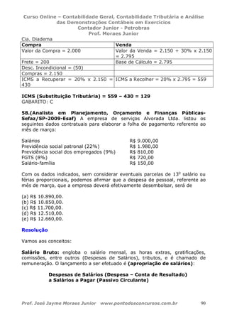 Curso Online – Contabilidade Geral, Contabilidade Tributária e Análise
das Demonstrações Contábeis em Exercícios
Contador Junior - Petrobras
Prof. Moraes Junior
Prof. José Jayme Moraes Junior www.pontodosconcursos.com.br 90
Cia. Diadema
Compra Venda
Valor da Compra = 2.000 Valor da Venda = 2.150 + 30% x 2.150
= 2.795
Frete = 200 Base de Cálculo = 2.795
Desc. Incondicional = (50)
Compras = 2.150
ICMS a Recuperar = 20% x 2.150 =
430
ICMS a Recolher = 20% x 2.795 = 559
ICMS (Substituição Tributária) = 559 – 430 = 129
GABARITO: C
58.(Analista em Planejamento, Orçamento e Finanças Públicas-
Sefaz/SP-2009-Esaf) A empresa de serviços Alvorada Ltda. listou os
seguintes dados contratuais para elaborar a folha de pagamento referente ao
mês de março:
Salários R$ 9.000,00
Previdência social patronal (22%) R$ 1.980,00
Previdência social dos empregados (9%) R$ 810,00
FGTS (8%) R$ 720,00
Salário-família R$ 150,00
Com os dados indicados, sem considerar eventuais parcelas de 13o
salário ou
férias proporcionais, podemos afirmar que a despesa de pessoal, referente ao
mês de março, que a empresa deverá efetivamente desembolsar, será de
(a) R$ 10.890,00.
(b) R$ 10.850,00.
(c) R$ 11.700,00.
(d) R$ 12.510,00.
(e) R$ 12.660,00.
Resolução
Vamos aos conceitos:
Salário Bruto: engloba o salário mensal, as horas extras, gratificações,
comissões, entre outros (Despesas de Salários), tributos, e é chamado de
remuneração. O lançamento a ser efetuado é (apropriação de salários):
Despesas de Salários (Despesa – Conta de Resultado)
a Salários a Pagar (Passivo Circulante)
 