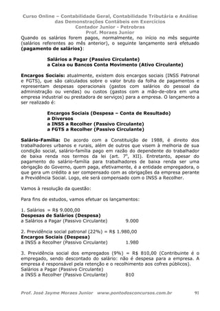 Curso Online – Contabilidade Geral, Contabilidade Tributária e Análise
das Demonstrações Contábeis em Exercícios
Contador Junior - Petrobras
Prof. Moraes Junior
Prof. José Jayme Moraes Junior www.pontodosconcursos.com.br 91
Quando os salários forem pagos, normalmente, no início no mês seguinte
(salários referentes ao mês anterior), o seguinte lançamento será efetuado
(pagamento de salários):
Salários a Pagar (Passivo Circulante)
a Caixa ou Bancos Conta Movimento (Ativo Circulante)
Encargos Sociais: atualmente, existem dois encargos sociais (INSS Patronal
e FGTS), que são calculados sobre o valor bruto da folha de pagamentos e
representam despesas operacionais (gastos com salários do pessoal da
administração ou vendas) ou custos (gastos com a mão-de-obra em uma
empresa industrial ou prestadora de serviços) para a empresa. O lançamento a
ser realizado é:
Encargos Sociais (Despesa – Conta de Resultado)
a Diversos
a INSS a Recolher (Passivo Circulante)
a FGTS a Recolher (Passivo Circulante)
Salário-Família: De acordo com a Constituição de 1988, é direito dos
trabalhadores urbanos e rurais, além de outros que visem à melhoria de sua
condição social, salário-família pago em razão do dependente do trabalhador
de baixa renda nos termos da lei (art. 7o
, XII). Entretanto, apesar do
pagamento do salário-família para trabalhadores de baixa renda ser uma
obrigação do Governo, quem paga, efetivamente, é a entidade empregadora, o
que gera um crédito a ser compensado com as obrigações da empresa perante
a Previdência Social. Logo, ele será compensado com o INSS a Recolher.
Vamos à resolução da questão:
Para fins de estudos, vamos efetuar os lançamentos:
1. Salários = R$ 9.000,00
Despesas de Salários (Despesa)
a Salários a Pagar (Passivo Circulante) 9.000
2. Previdência social patronal (22%) = R$ 1.980,00
Encargos Sociais (Despesa)
a INSS a Recolher (Passivo Circulante) 1.980
3. Previdência social dos empregados (9%) = R$ 810,00 (Contribuinte é o
empregado, sendo descontado do salário: não é despesa para a empresa. A
empresa é responsável pela retenção e o recolhimento aos cofres públicos).
Salários a Pagar (Passivo Circulante)
a INSS a Recolher (Passivo Circulante) 810
 