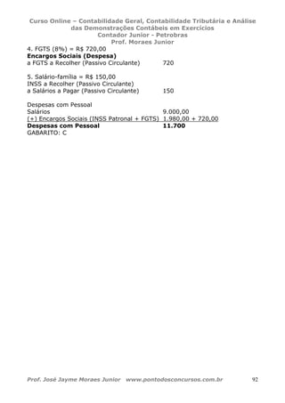 Curso Online – Contabilidade Geral, Contabilidade Tributária e Análise
das Demonstrações Contábeis em Exercícios
Contador Junior - Petrobras
Prof. Moraes Junior
Prof. José Jayme Moraes Junior www.pontodosconcursos.com.br 92
4. FGTS (8%) = R$ 720,00
Encargos Sociais (Despesa)
a FGTS a Recolher (Passivo Circulante) 720
5. Salário-família = R$ 150,00
INSS a Recolher (Passivo Circulante)
a Salários a Pagar (Passivo Circulante) 150
Despesas com Pessoal
Salários 9.000,00
(+) Encargos Sociais (INSS Patronal + FGTS) 1.980,00 + 720,00
Despesas com Pessoal 11.700
GABARITO: C
 