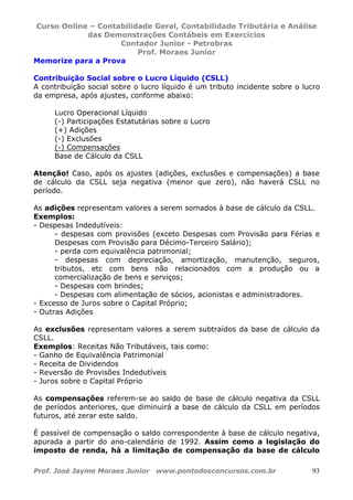 Curso Online – Contabilidade Geral, Contabilidade Tributária e Análise
das Demonstrações Contábeis em Exercícios
Contador Junior - Petrobras
Prof. Moraes Junior
Prof. José Jayme Moraes Junior www.pontodosconcursos.com.br 93
Memorize para a Prova
Contribuição Social sobre o Lucro Líquido (CSLL)
A contribuição social sobre o lucro líquido é um tributo incidente sobre o lucro
da empresa, após ajustes, conforme abaixo:
Lucro Operacional Líquido
(-) Participações Estatutárias sobre o Lucro
(+) Adições
(-) Exclusões
(-) Compensações
Base de Cálculo da CSLL
Atenção! Caso, após os ajustes (adições, exclusões e compensações) a base
de cálculo da CSLL seja negativa (menor que zero), não haverá CSLL no
período.
As adições representam valores a serem somados à base de cálculo da CSLL.
Exemplos:
- Despesas Indedutíveis:
- despesas com provisões (exceto Despesas com Provisão para Férias e
Despesas com Provisão para Décimo-Terceiro Salário);
- perda com equivalência patrimonial;
- despesas com depreciação, amortização, manutenção, seguros,
tributos, etc com bens não relacionados com a produção ou a
comercialização de bens e serviços;
- Despesas com brindes;
- Despesas com alimentação de sócios, acionistas e administradores.
- Excesso de Juros sobre o Capital Próprio;
- Outras Adições
As exclusões representam valores a serem subtraídos da base de cálculo da
CSLL.
Exemplos: Receitas Não Tributáveis, tais como:
- Ganho de Equivalência Patrimonial
- Receita de Dividendos
- Reversão de Provisões Indedutíveis
- Juros sobre o Capital Próprio
As compensações referem-se ao saldo de base de cálculo negativa da CSLL
de períodos anteriores, que diminuirá a base de cálculo da CSLL em períodos
futuros, até zerar este saldo.
É passível de compensação o saldo correspondente à base de cálculo negativa,
apurada a partir do ano-calendário de 1992. Assim como a legislação do
imposto de renda, há a limitação de compensação da base de cálculo
 