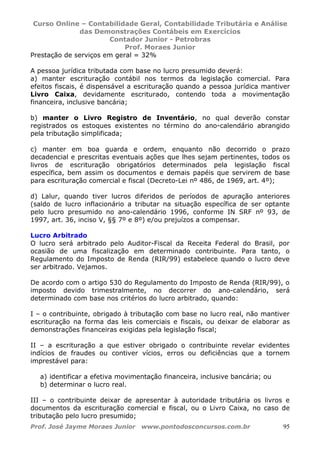 Curso Online – Contabilidade Geral, Contabilidade Tributária e Análise
das Demonstrações Contábeis em Exercícios
Contador Junior - Petrobras
Prof. Moraes Junior
Prof. José Jayme Moraes Junior www.pontodosconcursos.com.br 95
Prestação de serviços em geral = 32%
A pessoa jurídica tributada com base no lucro presumido deverá:
a) manter escrituração contábil nos termos da legislação comercial. Para
efeitos fiscais, é dispensável a escrituração quando a pessoa jurídica mantiver
Livro Caixa, devidamente escriturado, contendo toda a movimentação
financeira, inclusive bancária;
b) manter o Livro Registro de Inventário, no qual deverão constar
registrados os estoques existentes no término do ano-calendário abrangido
pela tributação simplificada;
c) manter em boa guarda e ordem, enquanto não decorrido o prazo
decadencial e prescritas eventuais ações que lhes sejam pertinentes, todos os
livros de escrituração obrigatórios determinados pela legislação fiscal
específica, bem assim os documentos e demais papéis que servirem de base
para escrituração comercial e fiscal (Decreto-Lei nº 486, de 1969, art. 4º);
d) Lalur, quando tiver lucros diferidos de períodos de apuração anteriores
(saldo de lucro inflacionário a tributar na situação específica de ser optante
pelo lucro presumido no ano-calendário 1996, conforme IN SRF nº 93, de
1997, art. 36, inciso V, §§ 7º e 8º) e/ou prejuízos a compensar.
Lucro Arbitrado
O lucro será arbitrado pelo Auditor-Fiscal da Receita Federal do Brasil, por
ocasião de uma fiscalização em determinado contribuinte. Para tanto, o
Regulamento do Imposto de Renda (RIR/99) estabelece quando o lucro deve
ser arbitrado. Vejamos.
De acordo com o artigo 530 do Regulamento do Imposto de Renda (RIR/99), o
imposto devido trimestralmente, no decorrer do ano-calendário, será
determinado com base nos critérios do lucro arbitrado, quando:
I – o contribuinte, obrigado à tributação com base no lucro real, não mantiver
escrituração na forma das leis comerciais e fiscais, ou deixar de elaborar as
demonstrações financeiras exigidas pela legislação fiscal;
II – a escrituração a que estiver obrigado o contribuinte revelar evidentes
indícios de fraudes ou contiver vícios, erros ou deficiências que a tornem
imprestável para:
a) identificar a efetiva movimentação financeira, inclusive bancária; ou
b) determinar o lucro real.
III – o contribuinte deixar de apresentar à autoridade tributária os livros e
documentos da escrituração comercial e fiscal, ou o Livro Caixa, no caso de
tributação pelo lucro presumido;
 