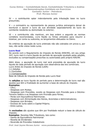 Curso Online – Contabilidade Geral, Contabilidade Tributária e Análise
das Demonstrações Contábeis em Exercícios
Contador Junior - Petrobras
Prof. Moraes Junior
Prof. José Jayme Moraes Junior www.pontodosconcursos.com.br 96
IV – o contribuinte optar indevidamente pela tributação base no lucro
presumido;
V – o comissário ou representante da pessoa jurídica estrangeira deixar de
escriturar e apurar o lucro da sua atividade separadamente do lucro do
comitente residente ou domiciliado no exterior;
VI – o contribuinte não mantiver, em boa ordem e segundo as normas
contábeis recomendadas, Livro Razão ou fichas utilizados para resumir e
totalizar, por conta ou subconta, os lançamentos efetuados no Diário.
Os critérios de apuração do lucro arbitrado não são cobrados em prova e, por
isso, não serão vistos neste curso.
Lucro Real
De acordo com o Regulamento do Imposto de Renda (RIR/99), em seu artigo
247, lucro real é o lucro líquido do período de apuração ajustado pelas adições,
exclusões ou compensações prescritas ou autorizadas pelo próprio RIR/99.
Além disso, a apuração do lucro real será precedida da apuração do lucro
líquido de cada período de apuração com observância das leis comerciais.
Lucro Antes do Imposto de Renda (LAIR)
(+) Adições
(-) Exclusões
(-) Compensações
Base de Cálculo do Imposto de Renda pelo Lucro Real
As adições ao lucro líquido do período para a determinação do lucro real são
ajustes que têm a finalidade de aumentar a base de cálculo do imposto.
Exemplos:
- CSLL;
- Despesas com Multas;
- Despesas com Provisões, exceto as Despesas com Provisão para o Décimo-
Terceiro Salário e as Despesas com Provisão para Férias;
- Perda com Equivalência Patrimonial;
- Despesas com Alimentação dos Sócios, Acionistas e Administradores;
- Despesas com Brindes;
- Excesso de Juros sobre o Capital Próprio;
- Entre outras.
As exclusões são ajustes que têm por finalidade reduzir a base de cálculo do
imposto.
Exemplos: Receitas Não Tributáveis, tais como:
- Ganho de Equivalência Patrimonial
- Receita de Dividendos
- Reversão de Provisões Indedutíveis
 