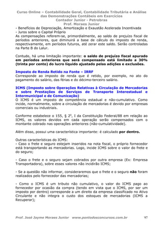 Curso Online – Contabilidade Geral, Contabilidade Tributária e Análise
das Demonstrações Contábeis em Exercícios
Contador Junior - Petrobras
Prof. Moraes Junior
Prof. José Jayme Moraes Junior www.pontodosconcursos.com.br 97
- Benefícios de Depreciação, Amortização e Exaustão Acelerada Incentivada
- Juros sobre o Capital Próprio
As compensações referem-se, primordialmente, ao saldo de prejuízo fiscal de
períodos anteriores, que diminuirá a base de cálculo do imposto de renda,
respectivamente, em períodos futuros, até zerar este saldo. Serão controladas
na Parte B do Lalur.
Contudo, há uma limitação importante: o saldo de prejuízo fiscal apurado
em períodos anteriores que será compensado está limitado a 30%
(trinta por cento) do lucro líquido ajustado pelas adições e exclusões.
Imposto de Renda Retido na Fonte – IRRF
Corresponde ao imposto de renda que é retido, por exemplo, no ato do
pagamento do salário, das férias e do décimo-terceiro salário.
ICMS (Imposto sobre Operações Relativas à Circulação de Mercadorias
e sobre Prestações de Serviços de Transporte Interestadual e
Intermunicipal e de Comunicação)
O ICMS é um imposto de competência estadual e não-cumulativo. Como
incide, normalmente, sobre a circulação de mercadorias é devido por empresas
comerciais ou industriais.
Conforme estabelece o 155, § 2o
, I da Constituição Federal/88 em relação ao
ICMS, os valores devidos em cada operação serão compensados com o
montante cobrado nas operações anteriores (não-cumulatividade).
Além disso, possui uma característica importante: é calculado por dentro.
Outras características do ICMS:
- Caso o frete e seguro estejam inseridos na nota fiscal, o próprio fornecedor
está transportando as mercadorias. Logo, incide ICMS sobre o valor do frete e
do seguro;
- Caso o frete e o seguro sejam cobrados por outra empresa (Ex: Empresa
Transportadora), sobre esses valores não incidirão ICMS;
- Se a questão não informar, consideraremos que o frete e o seguro não foram
realizados pelo fornecedor das mercadorias;
- Como o ICMS é um tributo não cumulativo, o valor do ICMS pago ao
fornecedor por ocasião da compra (tendo em vista que o ICMS, por ser um
imposto por dentro) corresponde a um direito da empresa classificado no Ativo
Circulante e não integra o custo dos estoques de mercadorias (ICMS a
Recuperar);
 