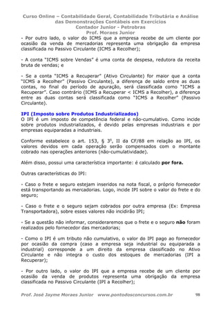 Curso Online – Contabilidade Geral, Contabilidade Tributária e Análise
das Demonstrações Contábeis em Exercícios
Contador Junior - Petrobras
Prof. Moraes Junior
Prof. José Jayme Moraes Junior www.pontodosconcursos.com.br 98
- Por outro lado, o valor do ICMS que a empresa recebe de um cliente por
ocasião da venda de mercadorias representa uma obrigação da empresa
classificada no Passivo Circulante (ICMS a Recolher);
- A conta “ICMS sobre Vendas” é uma conta de despesa, redutora da receita
bruta de vendas; e
- Se a conta “ICMS a Recuperar” (Ativo Circulante) for maior que a conta
“ICMS a Recolher” (Passivo Circulante), a diferença de saldo entre as duas
contas, no final do período de apuração, será classificada como “ICMS a
Recuperar”. Caso contrário (ICMS a Recuperar < ICMS a Recolher), a diferença
entre as duas contas será classificada como “ICMS a Recolher” (Passivo
Circulante).
IPI (Imposto sobre Produtos Industrializados)
O IPI é um imposto de competência federal e não-cumulativo. Como incide
sobre produtos industrializados, é devido pelas empresas industriais e por
empresas equiparadas a industriais.
Conforme estabelece o art. 153, § 3o
, II da CF/88 em relação ao IPI, os
valores devidos em cada operação serão compensados com o montante
cobrado nas operações anteriores (não-cumulatividade).
Além disso, possui uma característica importante: é calculado por fora.
Outras características do IPI:
- Caso o frete e seguro estejam inseridos na nota fiscal, o próprio fornecedor
está transportando as mercadorias. Logo, incide IPI sobre o valor do frete e do
seguro;
- Caso o frete e o seguro sejam cobrados por outra empresa (Ex: Empresa
Transportadora), sobre esses valores não incidirão IPI;
- Se a questão não informar, consideraremos que o frete e o seguro não foram
realizados pelo fornecedor das mercadorias;
- Como o IPI é um tributo não cumulativo, o valor do IPI pago ao fornecedor
por ocasião da compra (caso a empresa seja industrial ou equiparada a
industrial) corresponde a um direito da empresa classificado no Ativo
Circulante e não integra o custo dos estoques de mercadorias (IPI a
Recuperar);
- Por outro lado, o valor do IPI que a empresa recebe de um cliente por
ocasião da venda de produtos representa uma obrigação da empresa
classificada no Passivo Circulante (IPI a Recolher);
 