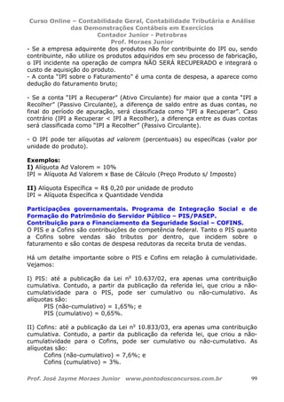 Curso Online – Contabilidade Geral, Contabilidade Tributária e Análise
das Demonstrações Contábeis em Exercícios
Contador Junior - Petrobras
Prof. Moraes Junior
Prof. José Jayme Moraes Junior www.pontodosconcursos.com.br 99
- Se a empresa adquirente dos produtos não for contribuinte do IPI ou, sendo
contribuinte, não utilize os produtos adquiridos em seu processo de fabricação,
o IPI incidente na operação de compra NÃO SERÁ RECUPERADO e integrará o
custo de aquisição do produto.
- A conta “IPI sobre o Faturamento” é uma conta de despesa, a aparece como
dedução do faturamento bruto;
- Se a conta “IPI a Recuperar” (Ativo Circulante) for maior que a conta “IPI a
Recolher” (Passivo Circulante), a diferença de saldo entre as duas contas, no
final do período de apuração, será classificada como “IPI a Recuperar”. Caso
contrário (IPI a Recuperar < IPI a Recolher), a diferença entre as duas contas
será classificada como “IPI a Recolher” (Passivo Circulante).
- O IPI pode ter alíquotas ad valorem (percentuais) ou específicas (valor por
unidade do produto).
Exemplos:
I) Alíquota Ad Valorem = 10%
IPI = Alíquota Ad Valorem x Base de Cálculo (Preço Produto s/ Imposto)
II) Alíquota Específica = R$ 0,20 por unidade de produto
IPI = Alíquota Específica x Quantidade Vendida
Participações governamentais. Programa de Integração Social e de
Formação do Patrimônio do Servidor Público – PIS/PASEP.
Contribuição para o Financiamento da Seguridade Social – COFINS.
O PIS e a Cofins são contribuições de competência federal. Tanto o PIS quanto
a Cofins sobre vendas são tributos por dentro, que incidem sobre o
faturamento e são contas de despesa redutoras da receita bruta de vendas.
Há um detalhe importante sobre o PIS e Cofins em relação à cumulatividade.
Vejamos:
I) PIS: até a publicação da Lei no
10.637/02, era apenas uma contribuição
cumulativa. Contudo, a partir da publicação da referida lei, que criou a não-
cumulatividade para o PIS, pode ser cumulativo ou não-cumulativo. As
alíquotas são:
PIS (não-cumulativo) = 1,65%; e
PIS (cumulativo) = 0,65%.
II) Cofins: até a publicação da Lei no
10.833/03, era apenas uma contribuição
cumulativa. Contudo, a partir da publicação da referida lei, que criou a não-
cumulatividade para o Cofins, pode ser cumulativo ou não-cumulativo. As
alíquotas são:
Cofins (não-cumulativo) = 7,6%; e
Cofins (cumulativo) = 3%.
 
