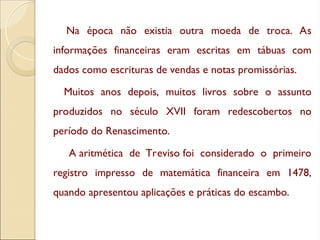 Na época não existia outra moeda de troca. As
informações financeiras eram escritas em tábuas com
dados como escrituras de vendas e notas promissórias.
Muitos anos depois, muitos livros sobre o assunto
produzidos no século XVII foram redescobertos no
período do Renascimento.
A aritmética de Treviso foi considerado o primeiro
registro impresso de matemática financeira em 1478,
quando apresentou aplicações e práticas do escambo.
 