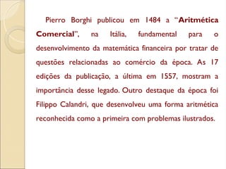 Pierro Borghi publicou em 1484 a “Aritmética
Comercial”, na Itália, fundamental para o
desenvolvimento da matemática financeira por tratar de
questões relacionadas ao comércio da época. As 17
edições da publicação, a última em 1557, mostram a
importância desse legado. Outro destaque da época foi
Filippo Calandri, que desenvolveu uma forma aritmética
reconhecida como a primeira com problemas ilustrados.
 