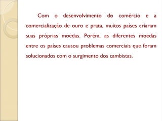Com o desenvolvimento do comércio e a
comercialização de ouro e prata, muitos países criaram
suas próprias moedas. Porém, as diferentes moedas
entre os países causou problemas comerciais que foram
solucionados com o surgimento dos cambistas.
 