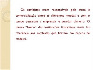Os cambistas eram responsáveis pela troca e
comercialização entre as diferentes moedas e com o
tempo passaram a emprestar e guardar dinheiro. O
termo “banco” das instituições financeiras atuais faz
referência aos cambistas que ficavam em bancos de
madeira.
 