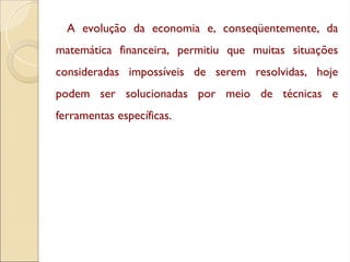 A evolução da economia e, conseqüentemente, da
matemática financeira, permitiu que muitas situações
consideradas impossíveis de serem resolvidas, hoje
podem ser solucionadas por meio de técnicas e
ferramentas específicas.
 