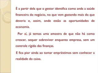 É a partir dela que o gestor identifica como anda a saúde
financeira do negócio, no que vem gastando mais do que
deveria e, assim, onde estão as oportunidades de
economia.
Por aí, já temos uma amostra de que não há como
crescer, sequer sobreviver enquanto empresa, sem um
controle rígido das finanças.
E fica pior ainda ao tomar empréstimos sem conhecer a
realidade do caixa.
 