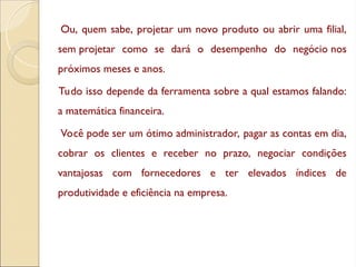 Ou, quem sabe, projetar um novo produto ou abrir uma filial,
sem projetar como se dará o desempenho do negócio nos
próximos meses e anos.
Tudo isso depende da ferramenta sobre a qual estamos falando:
a matemática financeira.
Você pode ser um ótimo administrador, pagar as contas em dia,
cobrar os clientes e receber no prazo, negociar condições
vantajosas com fornecedores e ter elevados índices de
produtividade e eficiência na empresa.
 