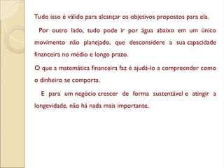 Tudo isso é válido para alcançar os objetivos propostos para ela.
Por outro lado, tudo pode ir por água abaixo em um único
movimento não planejado, que desconsidere a sua capacidade
financeira no médio e longo prazo.
O que a matemática financeira faz é ajudá-lo a compreender como
o dinheiro se comporta.
E para um negócio crescer de forma sustentável e atingir a
longevidade, não há nada mais importante.
 