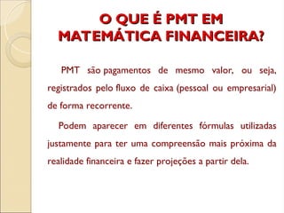 O QUE É PMT EM
O QUE É PMT EM
MATEMÁTICA FINANCEIRA?
MATEMÁTICA FINANCEIRA?
PMT são pagamentos de mesmo valor, ou seja,
registrados pelo fluxo de caixa (pessoal ou empresarial)
de forma recorrente.
Podem aparecer em diferentes fórmulas utilizadas
justamente para ter uma compreensão mais próxima da
realidade financeira e fazer projeções a partir dela.
 