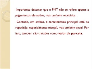 Importante destacar que o PMT não se refere apenas a
pagamentos efetuados, mas também recebidos.
Contudo, em ambos, a característica principal está na
repetição, especialmente mensal, mas também anual. Por
isso, também são tratados como valor da parcela.
 
