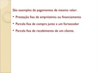 São exemplos de pagamentos de mesmo valor:
 Prestação fixa de empréstimo ou financiamento
 Parcela fixa de compra junto a um fornecedor
 Parcela fixa de recebimento de um cliente.
 