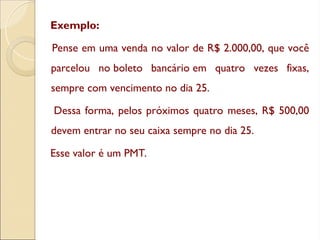 Exemplo:
Pense em uma venda no valor de R$ 2.000,00, que você
parcelou no boleto bancário em quatro vezes fixas,
sempre com vencimento no dia 25.
Dessa forma, pelos próximos quatro meses, R$ 500,00
devem entrar no seu caixa sempre no dia 25.
Esse valor é um PMT.
 