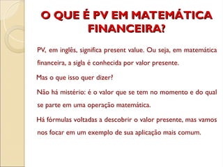 O QUE É PV EM MATEMÁTICA
O QUE É PV EM MATEMÁTICA
FINANCEIRA?
FINANCEIRA?
PV, em inglês, significa present value. Ou seja, em matemática
financeira, a sigla é conhecida por valor presente.
Mas o que isso quer dizer?
Não há mistério: é o valor que se tem no momento e do qual
se parte em uma operação matemática.
Há fórmulas voltadas a descobrir o valor presente, mas vamos
nos focar em um exemplo de sua aplicação mais comum.
 