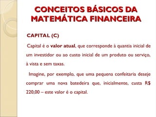 CONCEITOS BÁSICOS DA
CONCEITOS BÁSICOS DA
MATEMÁTICA FINANCEIRA
MATEMÁTICA FINANCEIRA
CAPITAL (C)
Capital é o valor atual, que corresponde à quantia inicial de
um investidor ou ao custo inicial de um produto ou serviço,
à vista e sem taxas.
Imagine, por exemplo, que uma pequena confeitaria deseje
comprar uma nova batedeira que, inicialmente, custa R$
220,00 – este valor é o capital.
 